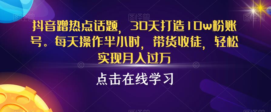 抖音蹭热点话题，30天打造10w粉账号，每天操作半小时，带货收徒，轻松实现月入过万【揭秘】-19点研学社