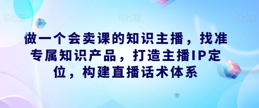 做一个会卖课的知识主播，找准专属知识产品，打造主播IP定位，构建直播话术体系-19点研学社