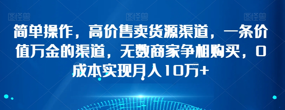 简单操作，高价售卖货源渠道，一条价值万金的渠道，无数商家争相购买，0成本实现月入10万+【揭秘】-19点研学社