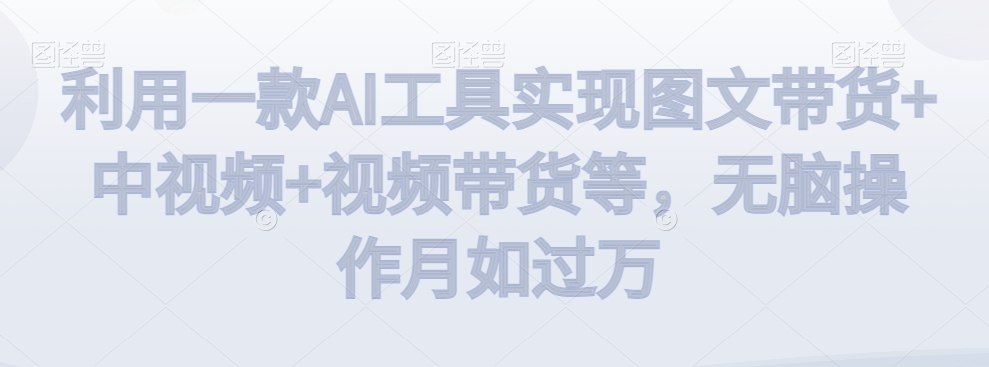 利用一款AI工具实现图文带货+中视频+视频带货等，无脑操作月如过万【揭秘】-19点研学社