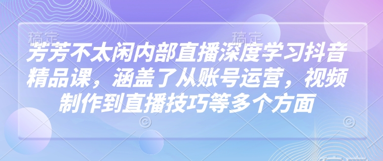 芳芳不太闲内部直播深度学习抖音精品课，涵盖了从账号运营，视频制作到直播技巧等多个方面-19点研学社